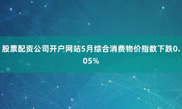 股票配资公司开户网站5月综合消费物价指数下跌0.05%