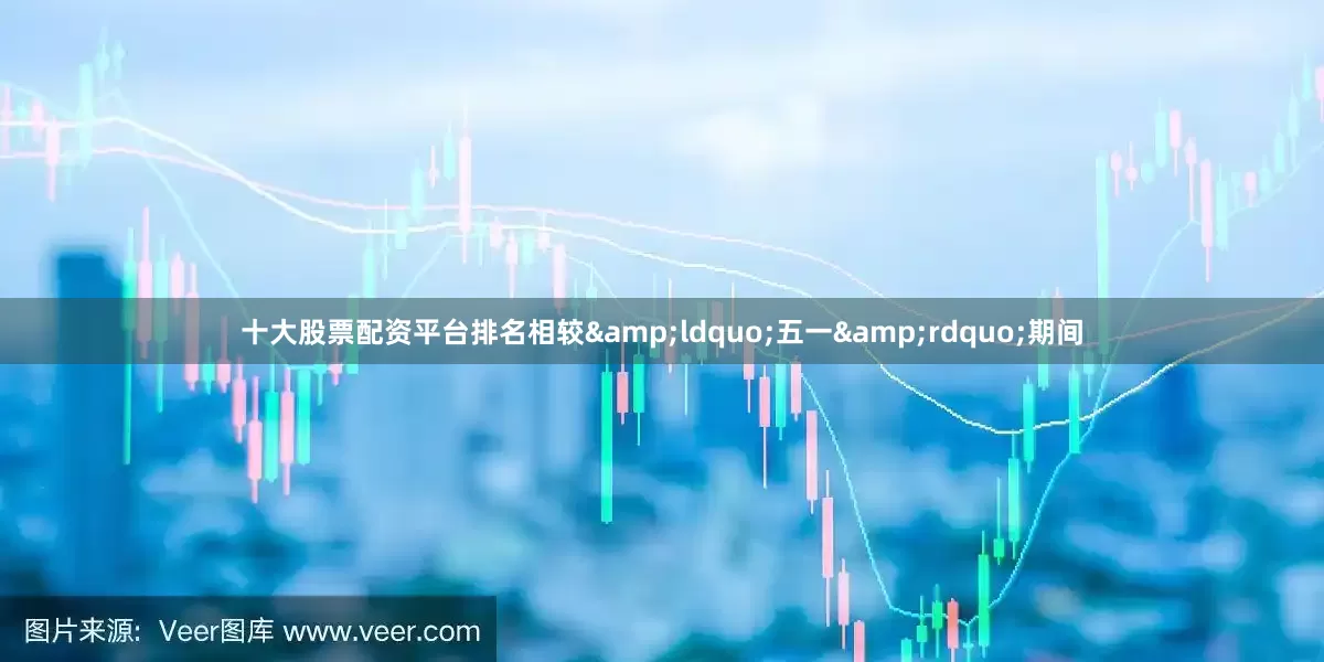 十大股票配资平台排名相较&ldquo;五一&rdquo;期间