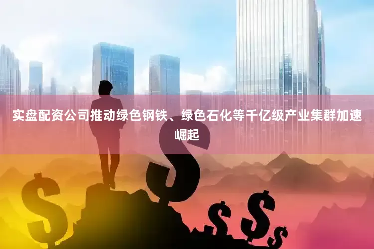 实盘配资公司推动绿色钢铁、绿色石化等千亿级产业集群加速崛起