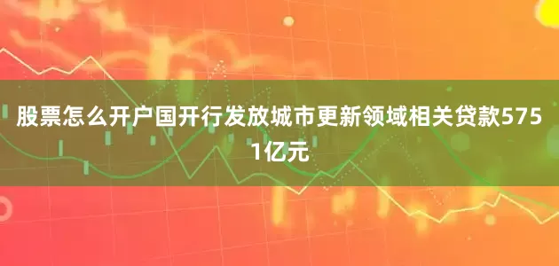 股票怎么开户国开行发放城市更新领域相关贷款5751亿元