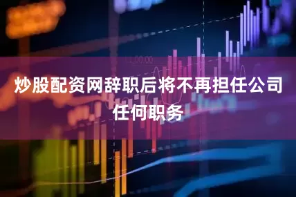 炒股配资网辞职后将不再担任公司任何职务