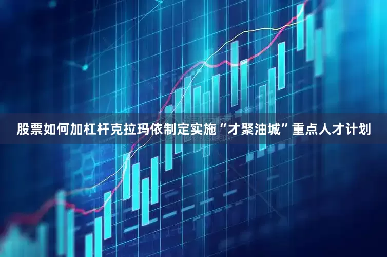 股票如何加杠杆克拉玛依制定实施“才聚油城”重点人才计划