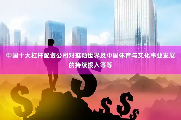 中国十大杠杆配资公司对推动世界及中国体育与文化事业发展的持续投入等等