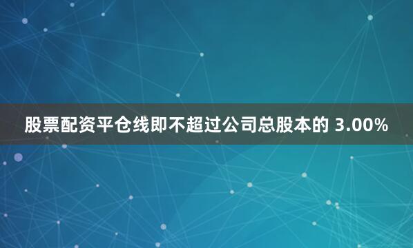 股票配资平仓线即不超过公司总股本的 3.00%