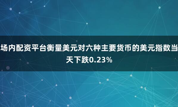 场内配资平台衡量美元对六种主要货币的美元指数当天下跌0.23%
