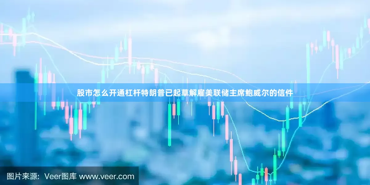 股市怎么开通杠杆特朗普已起草解雇美联储主席鲍威尔的信件
