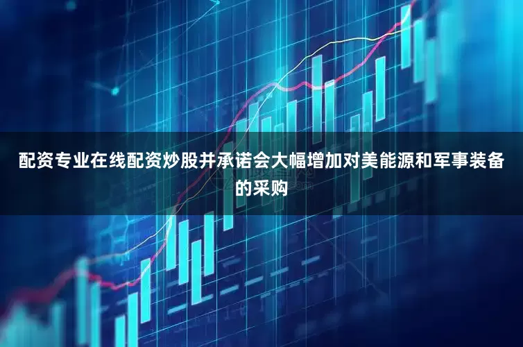 配资专业在线配资炒股并承诺会大幅增加对美能源和军事装备的采购