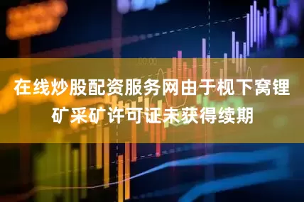 在线炒股配资服务网由于枧下窝锂矿采矿许可证未获得续期