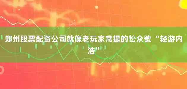 郑州股票配资公司就像老玩家常提的忪众號 “轻游内浩”