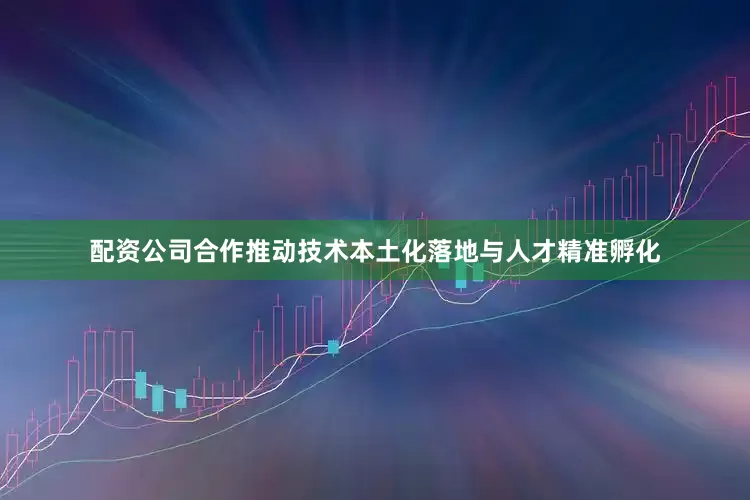 配资公司合作推动技术本土化落地与人才精准孵化